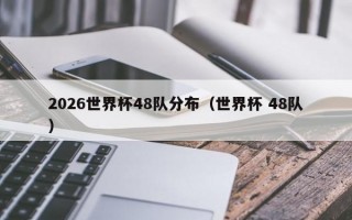 2026世界杯48队分布（世界杯 48队）