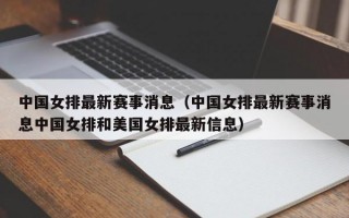 中国女排最新赛事消息（中国女排最新赛事消息中国女排和美国女排最新信息）