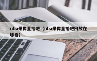 nba录像直播吧（nba录像直播吧回放在哪看）