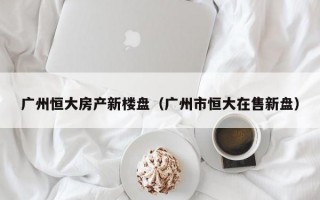 广州恒大房产新楼盘（广州市恒大在售新盘）