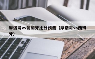 摩洛哥vs葡萄牙比分预测（摩洛哥vs西班牙）