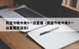 男篮今晚中央5一台直播（男篮今晚中央5一台直播亚运会）