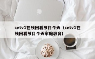 cetv1在线回看节目今天（cetv1在线回看节目今天家庭教育）