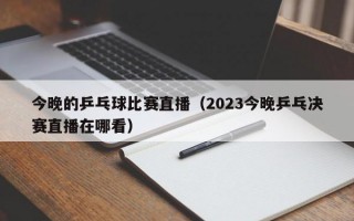 今晚的乒乓球比赛直播（2023今晚乒乓决赛直播在哪看）