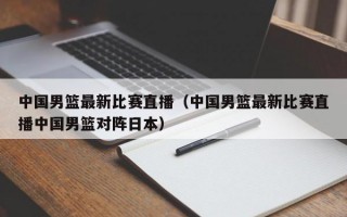 中国男篮最新比赛直播（中国男篮最新比赛直播中国男篮对阵日本）