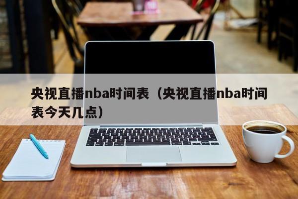 央视直播nba时间表（央视直播nba时间表今天几点）-第1张图片-足球直播_足球免费在线高清直播_足球视频在线观看无插件-24直播网