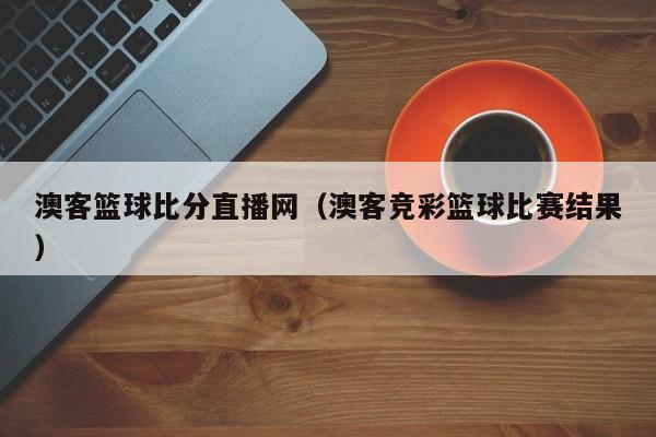 澳客篮球比分直播网（澳客竞彩篮球比赛结果）-第1张图片-足球直播_足球免费在线高清直播_足球视频在线观看无插件-24直播网