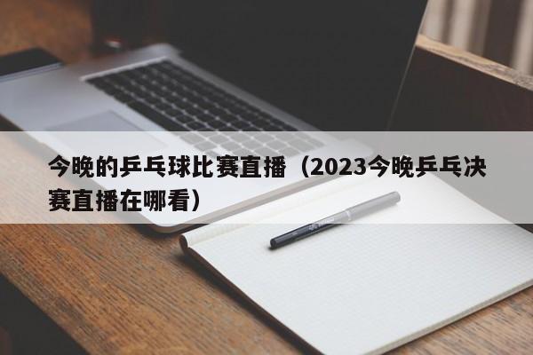 今晚的乒乓球比赛直播（2023今晚乒乓决赛直播在哪看）-第1张图片-足球直播_足球免费在线高清直播_足球视频在线观看无插件-24直播网