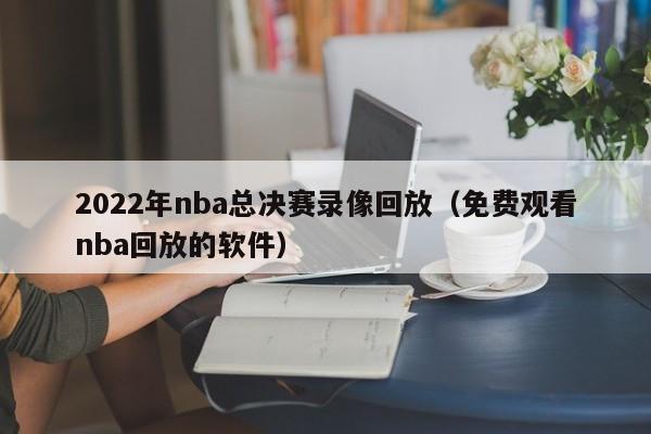 2022年nba总决赛录像回放（免费观看nba回放的软件）-第1张图片-足球直播_足球免费在线高清直播_足球视频在线观看无插件-24直播网