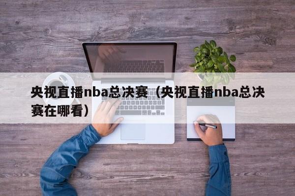 央视直播nba总决赛（央视直播nba总决赛在哪看）-第1张图片-足球直播_足球免费在线高清直播_足球视频在线观看无插件-24直播网