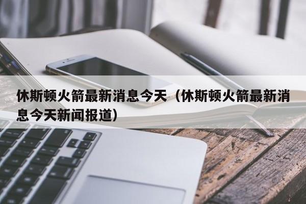 休斯顿火箭最新消息今天（休斯顿火箭最新消息今天新闻报道）-第1张图片-足球直播_足球免费在线高清直播_足球视频在线观看无插件-24直播网