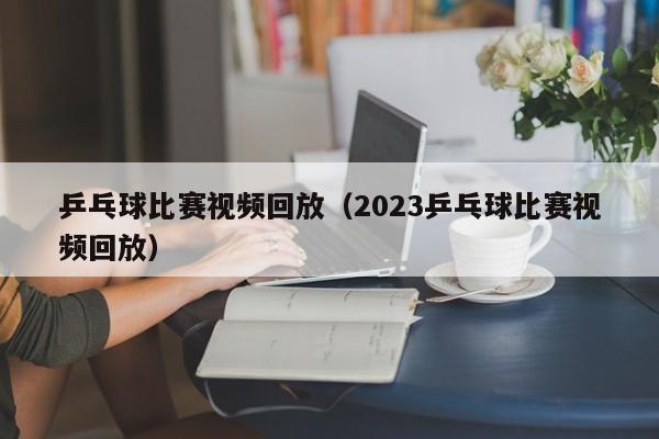 乒乓球比赛视频回放（2023乒乓球比赛视频回放）-第1张图片-足球直播_足球免费在线高清直播_足球视频在线观看无插件-24直播网