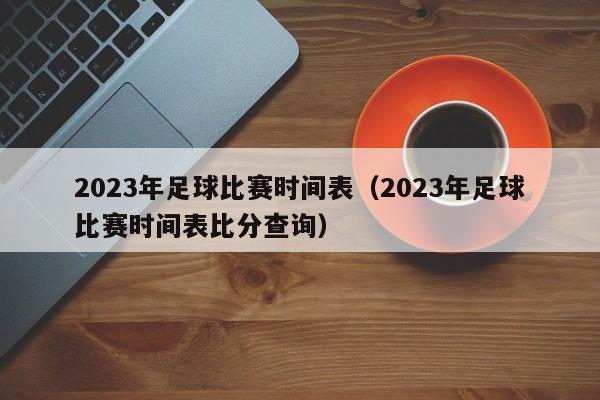 2023年足球比赛时间表（2023年足球比赛时间表比分查询）-第1张图片-足球直播_足球免费在线高清直播_足球视频在线观看无插件-24直播网