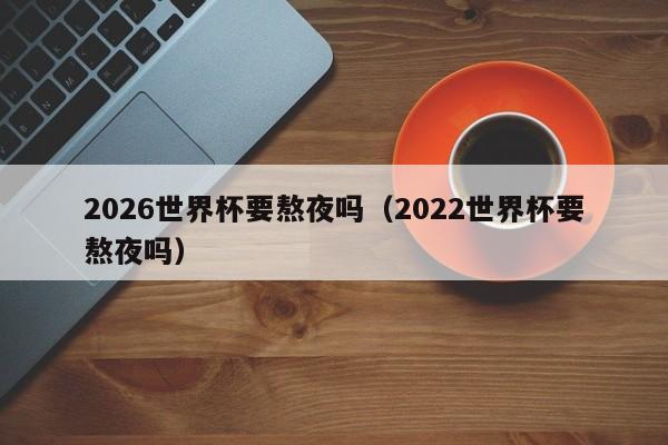 2026世界杯要熬夜吗（2022世界杯要熬夜吗）-第1张图片-足球直播_足球免费在线高清直播_足球视频在线观看无插件-24直播网