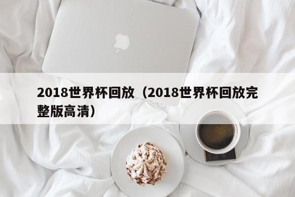 2018世界杯回放（2018世界杯回放完整版高清）-第1张图片-足球直播_足球免费在线高清直播_足球视频在线观看无插件-24直播网