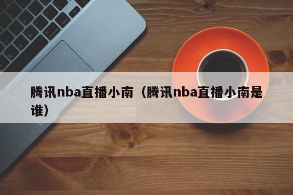 腾讯nba直播小南（腾讯nba直播小南是谁）-第1张图片-足球直播_足球免费在线高清直播_足球视频在线观看无插件-24直播网