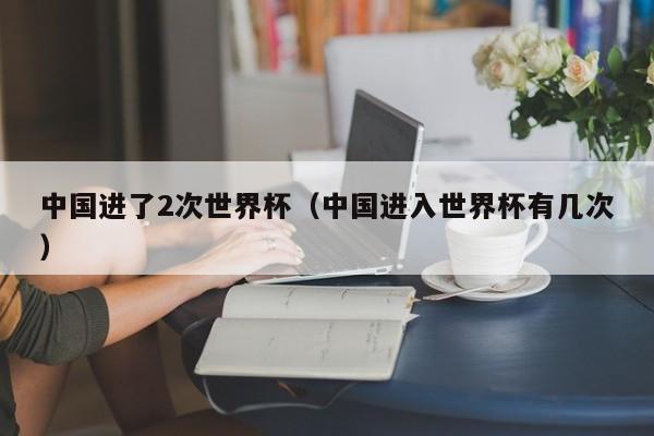 中国进了2次世界杯（中国进入世界杯有几次）-第1张图片-足球直播_足球免费在线高清直播_足球视频在线观看无插件-24直播网