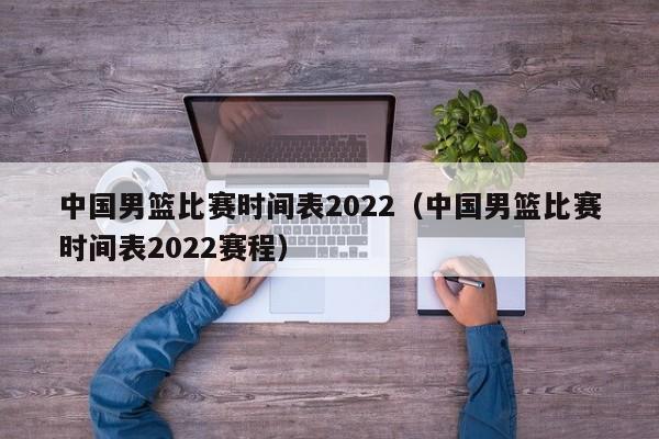 中国男篮比赛时间表2022（中国男篮比赛时间表2022赛程）-第1张图片-足球直播_足球免费在线高清直播_足球视频在线观看无插件-24直播网